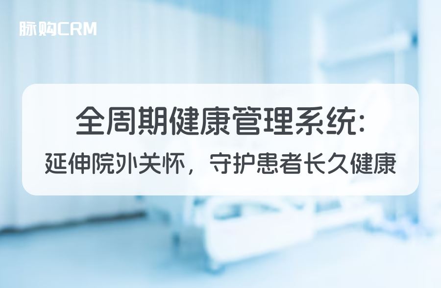全周期脉购CRM健康管理系统，延伸院外关怀，守护患者长久健康