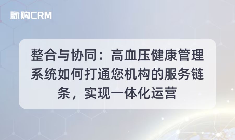整合与协同，脉购CRM高血压健康管理系统如何打通您机构的服务链条，实现一体化运营