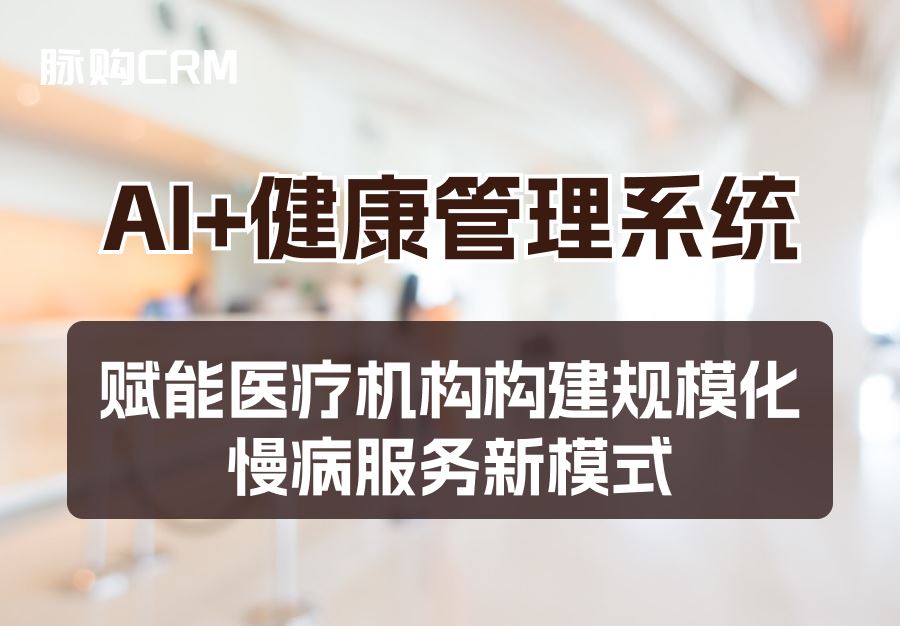 AI+脉购CRM健康管理系统，赋能医疗机构构建规模化慢病服务新模式